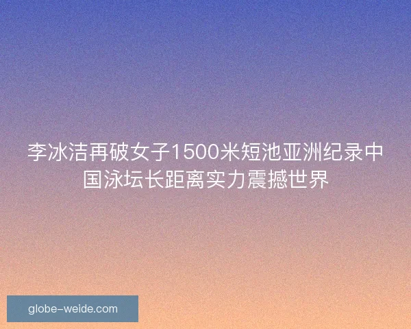 李冰洁再破女子1500米短池亚洲纪录中国泳坛长距离实力震撼世界