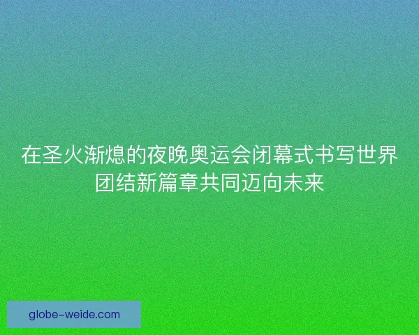 在圣火渐熄的夜晚奥运会闭幕式书写世界团结新篇章共同迈向未来